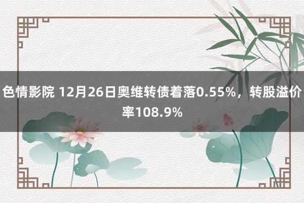 色情影院 12月26日奥维转债着落0.55%，转股溢价率108.9%