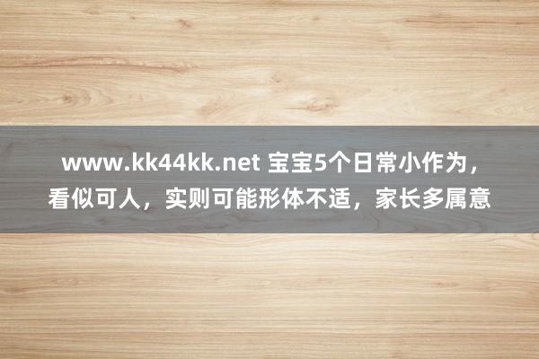 www.kk44kk.net 宝宝5个日常小作为，看似可人，实则可能形体不适，家长多属意