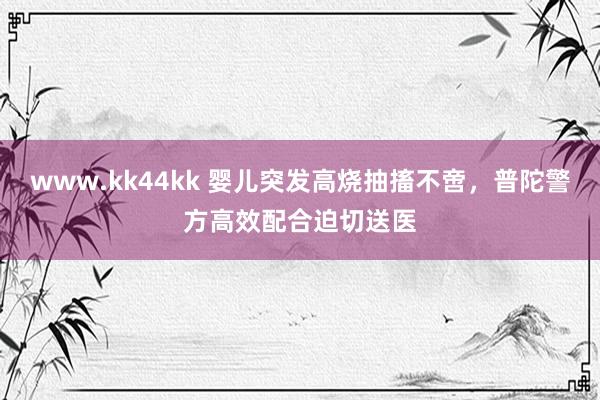 www.kk44kk 婴儿突发高烧抽搐不啻，普陀警方高效配合迫切送医