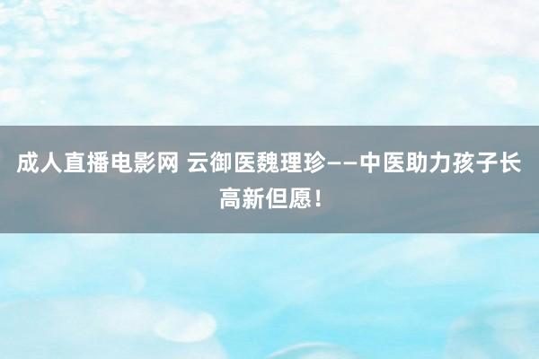 成人直播电影网 云御医魏理珍——中医助力孩子长高新但愿！