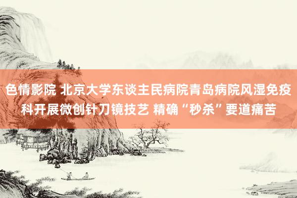 色情影院 北京大学东谈主民病院青岛病院风湿免疫科开展微创针刀镜技艺 精确“秒杀”要道痛苦