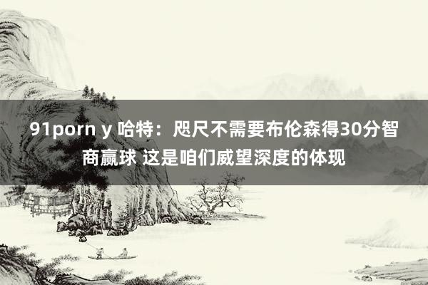 91porn y 哈特：咫尺不需要布伦森得30分智商赢球 这是咱们威望深度的体现