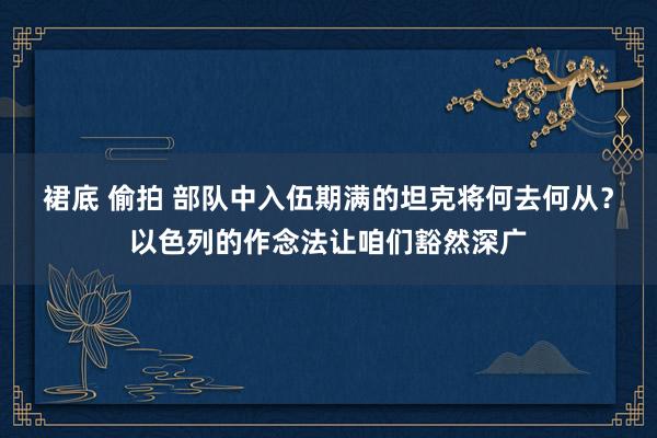 裙底 偷拍 部队中入伍期满的坦克将何去何从？以色列的作念法让咱们豁然深广