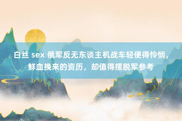 白丝 sex 俄军反无东谈主机战车轻便得怜悯，鲜血换来的资历，却值得摆脱军参考