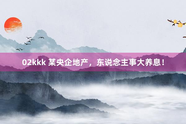02kkk 某央企地产，东说念主事大养息！