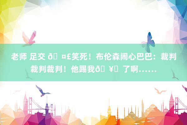 老师 足交 🤣笑死！布伦森闹心巴巴：裁判裁判裁判！他踢我🥚了啊……