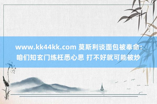 www.kk44kk.com 莫斯利谈面包被奉命：咱们知玄门练枉悉心思 打不好就可能被炒