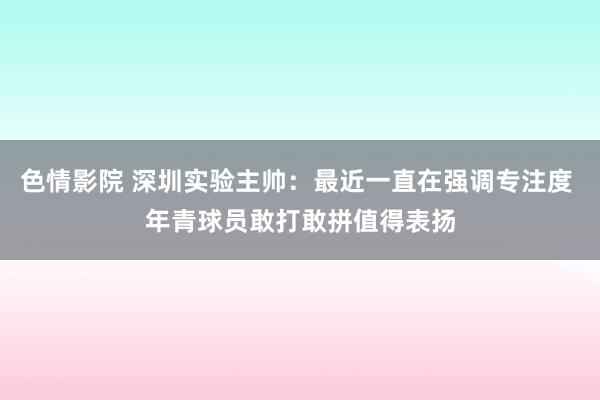 色情影院 深圳实验主帅：最近一直在强调专注度 年青球员敢打敢拼值得表扬