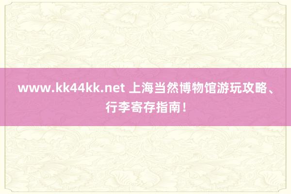www.kk44kk.net 上海当然博物馆游玩攻略、行李寄存指南！