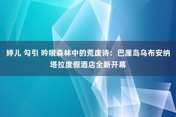 婷儿 勾引 吟哦森林中的荒废诗：巴厘岛乌布安纳塔拉度假酒店全新开幕