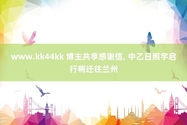 www.kk44kk 博主共享感谢信， 中乙日照宇启行将迁往兰州