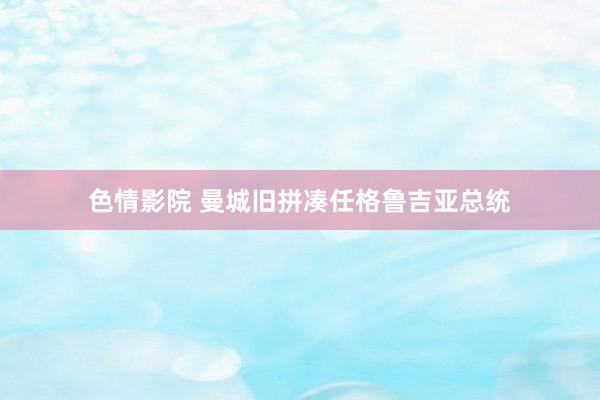 色情影院 曼城旧拼凑任格鲁吉亚总统