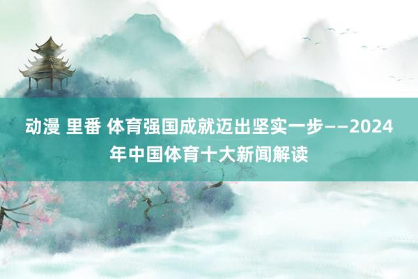 动漫 里番 体育强国成就迈出坚实一步——2024年中国体育十大新闻解读