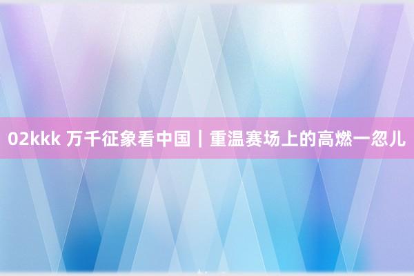 02kkk 万千征象看中国｜重温赛场上的高燃一忽儿