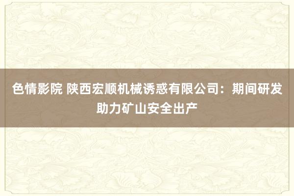 色情影院 陕西宏顺机械诱惑有限公司：期间研发助力矿山安全出产