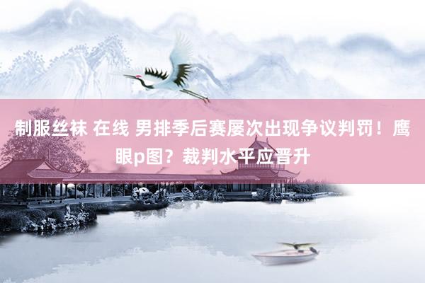 制服丝袜 在线 男排季后赛屡次出现争议判罚！鹰眼p图？裁判水平应晋升