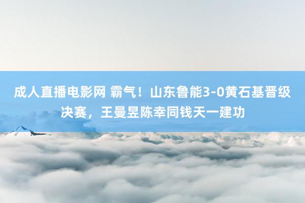 成人直播电影网 霸气！山东鲁能3-0黄石基晋级决赛，王曼昱陈幸同钱天一建功