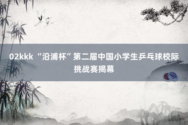 02kkk “沿浦杯”第二届中国小学生乒乓球校际挑战赛揭幕