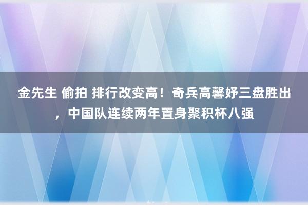 金先生 偷拍 排行改变高！奇兵高馨妤三盘胜出，中国队连续两年置身聚积杯八强