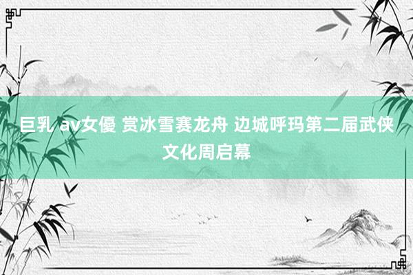 巨乳 av女優 赏冰雪赛龙舟 边城呼玛第二届武侠文化周启幕