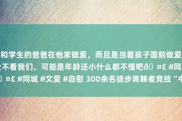 和学生的爸爸在他家做爱，而且是当着孩子面前做爱，太刺激了，孩子完全不看我们，可能是年龄还小什么都不懂吧🤣 #同城 #文爱 #自慰 300余名徒步青睐者竞技“中国最冷小镇”