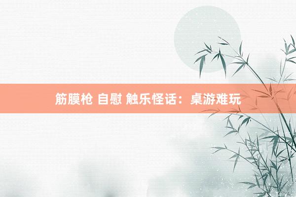 筋膜枪 自慰 触乐怪话：桌游难玩