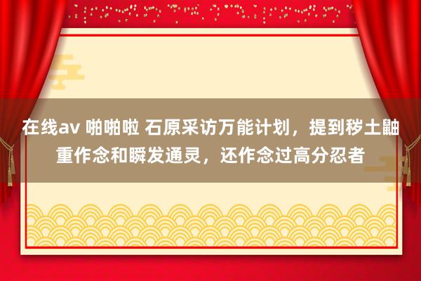 在线av 啪啪啦 石原采访万能计划，提到秽土鼬重作念和瞬发通灵，还作念过高分忍者