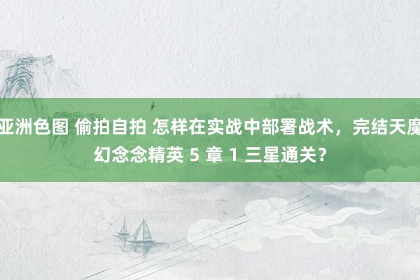 亚洲色图 偷拍自拍 怎样在实战中部署战术，完结天魔幻念念精英 5 章 1 三星通关？