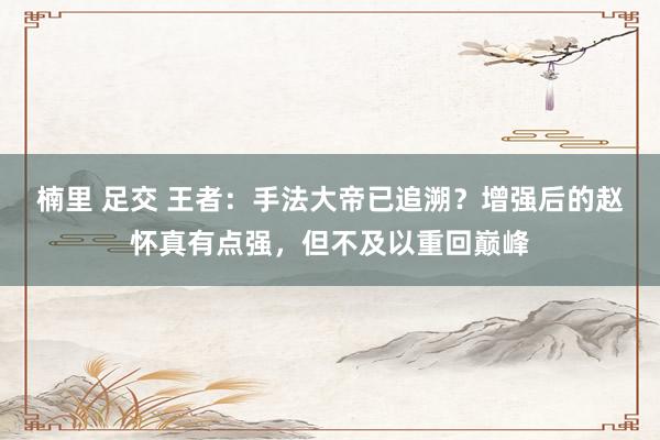 楠里 足交 王者：手法大帝已追溯？增强后的赵怀真有点强，但不及以重回巅峰