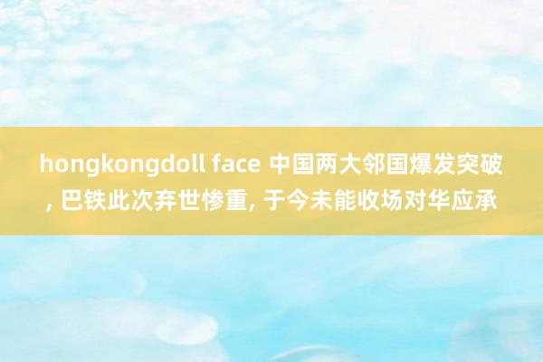 hongkongdoll face 中国两大邻国爆发突破， 巴铁此次弃世惨重， 于今未能收场对华应承