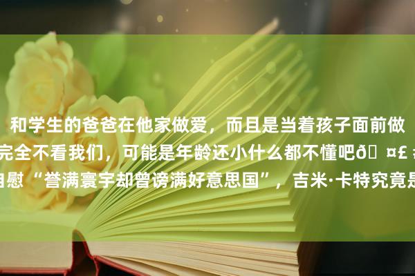 和学生的爸爸在他家做爱，而且是当着孩子面前做爱，太刺激了，孩子完全不看我们，可能是年龄还小什么都不懂吧🤣 #同城 #文爱 #自慰 “誉满寰宇却曾谤满好意思国”，吉米·卡特究竟是“好东说念主总统”照旧“最差总统”？