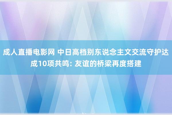 成人直播电影网 中日高档别东说念主文交流守护达成10项共鸣: 友谊的桥梁再度搭建