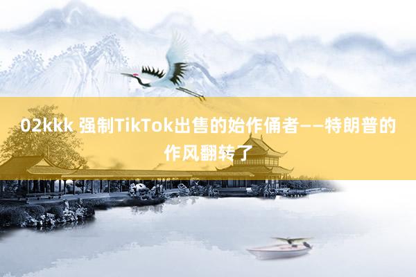 02kkk 强制TikTok出售的始作俑者——特朗普的作风翻转了