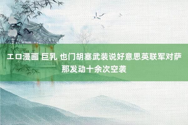 エロ漫画 巨乳 也门胡塞武装说好意思英联军对萨那发动十余次空袭