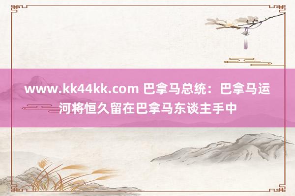 www.kk44kk.com 巴拿马总统：巴拿马运河将恒久留在巴拿马东谈主手中
