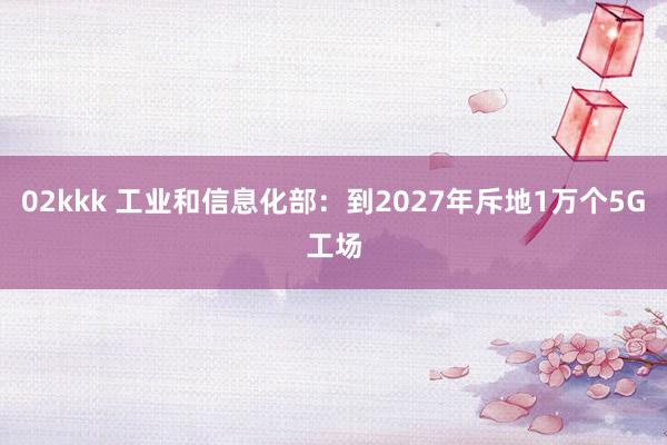 02kkk 工业和信息化部：到2027年斥地1万个5G工场
