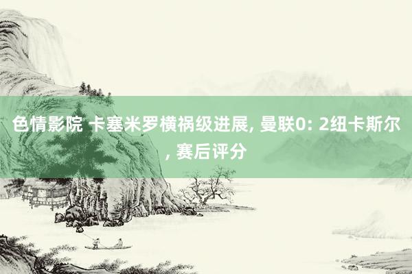 色情影院 卡塞米罗横祸级进展， 曼联0: 2纽卡斯尔， 赛后评分