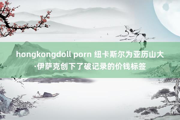 hongkongdoll porn 纽卡斯尔为亚历山大·伊萨克创下了破记录的价钱标签