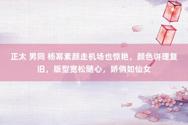 正太 男同 杨幂素颜走机场也惊艳，颜色讲理复旧，版型宽松随心，娇俏如仙女
