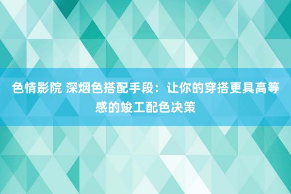 色情影院 深烟色搭配手段：让你的穿搭更具高等感的竣工配色决策