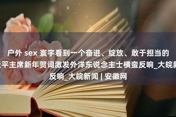 户外 sex 寰宇看到一个奋进、绽放、敢于担当的中国——习近平主席新年贺词激发外洋东说念主士横蛮反响_大皖新闻 | 安徽网