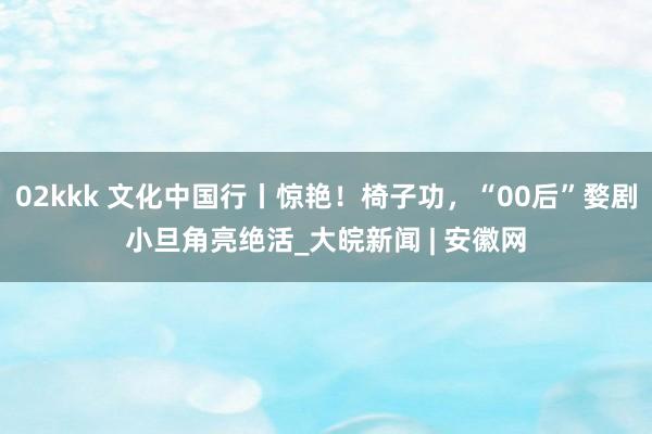 02kkk 文化中国行丨惊艳！椅子功，“00后”婺剧小旦角亮绝活_大皖新闻 | 安徽网