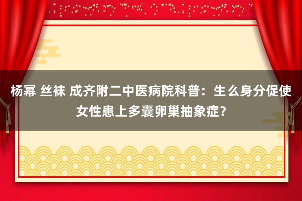 杨幂 丝袜 成齐附二中医病院科普：生么身分促使女性患上多囊卵巢抽象症？