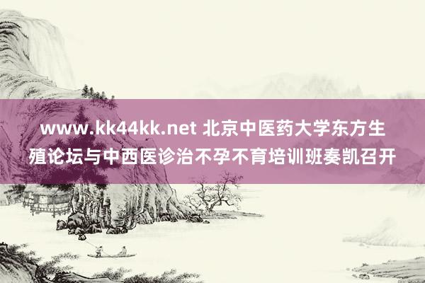 www.kk44kk.net 北京中医药大学东方生殖论坛与中西医诊治不孕不育培训班奏凯召开