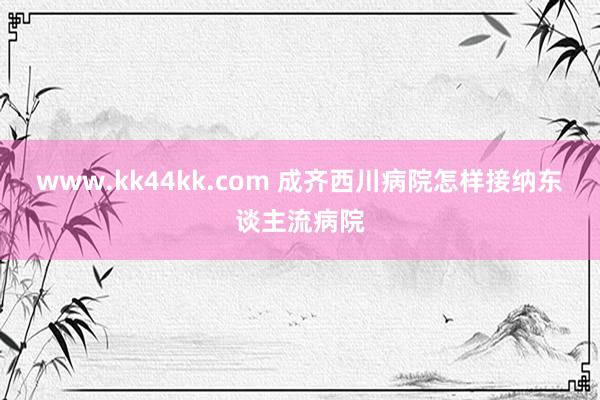www.kk44kk.com 成齐西川病院怎样接纳东谈主流病院