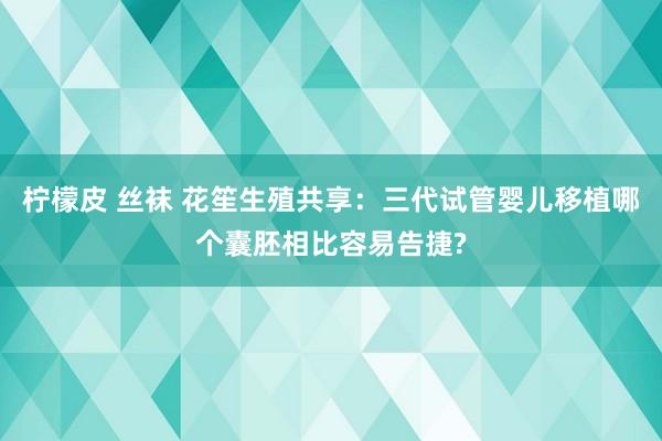 柠檬皮 丝袜 花笙生殖共享：三代试管婴儿移植哪个囊胚相比容易告捷?