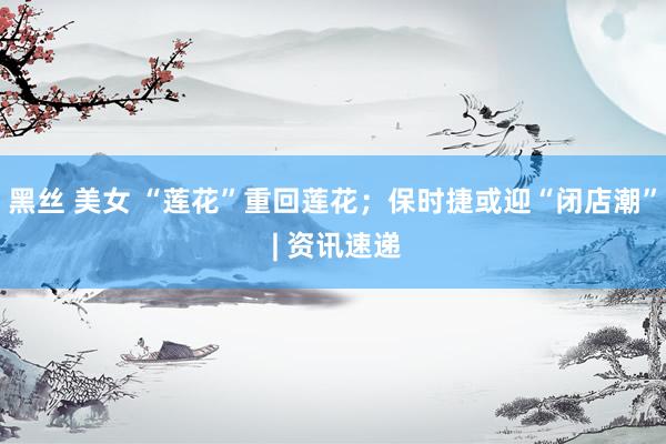 黑丝 美女 “莲花”重回莲花；保时捷或迎“闭店潮” | 资讯速递