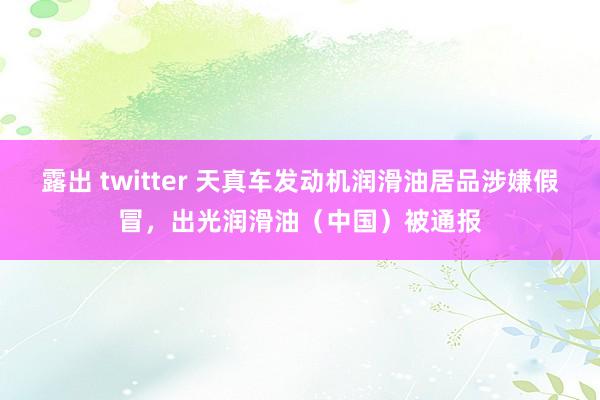 露出 twitter 天真车发动机润滑油居品涉嫌假冒，出光润滑油（中国）被通报