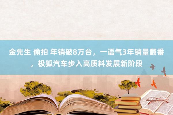 金先生 偷拍 年销破8万台，一语气3年销量翻番，极狐汽车步入高质料发展新阶段