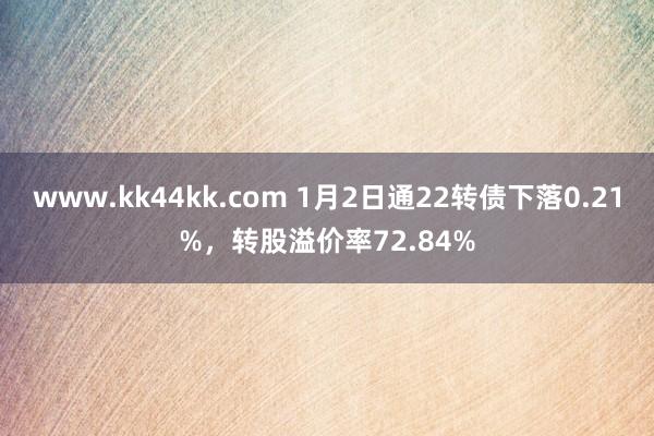 www.kk44kk.com 1月2日通22转债下落0.21%，转股溢价率72.84%